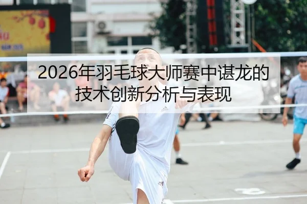 2026年羽毛球大师赛中谌龙的技术创新分析与表现