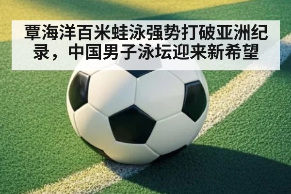 覃海洋百米蛙泳强势打破亚洲纪录,中国男子泳坛迎来新希望